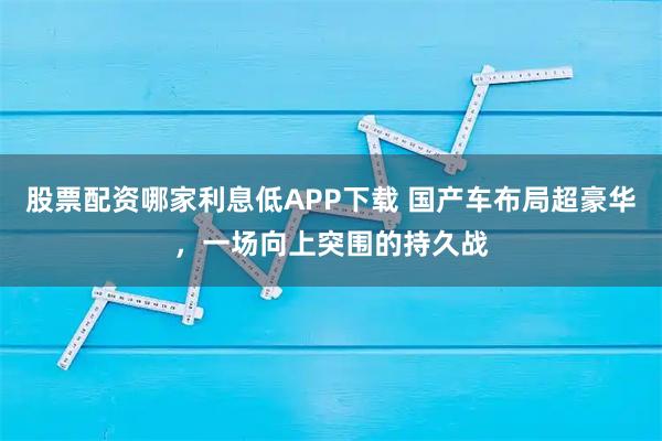 股票配资哪家利息低APP下载 国产车布局超豪华，一场向上突围的持久战