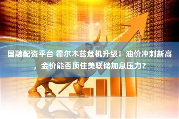 国融配资平台 霍尔木兹危机升级！油价冲刺新高，金价能否顶住美联储加息压力？